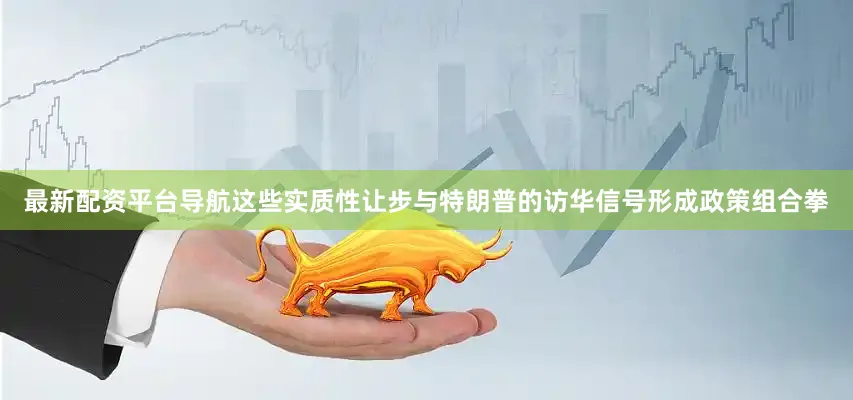 最新配资平台导航这些实质性让步与特朗普的访华信号形成政策组合拳