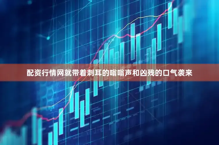 配资行情网就带着刺耳的嗡嗡声和凶残的口气袭来