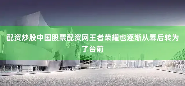 配资炒股中国股票配资网王者荣耀也逐渐从幕后转为了台前
