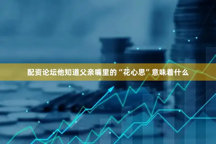 配资论坛他知道父亲嘴里的“花心思”意味着什么