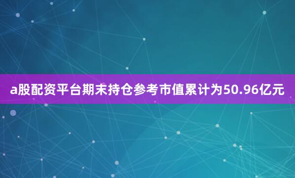 a股配资平台期末持仓参考市值累计为50.96亿元