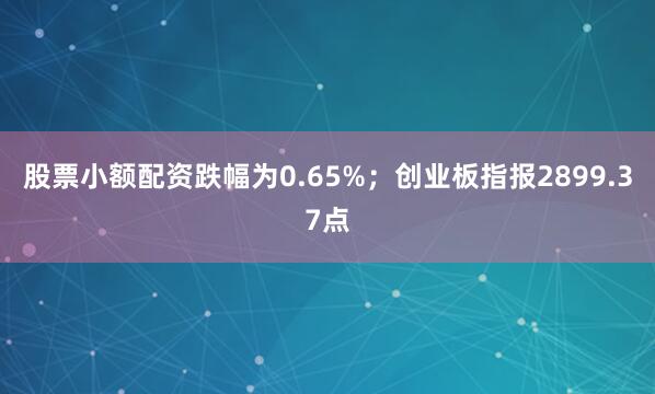 股票小额配资跌幅为0.65%；创业板指报2899.37点