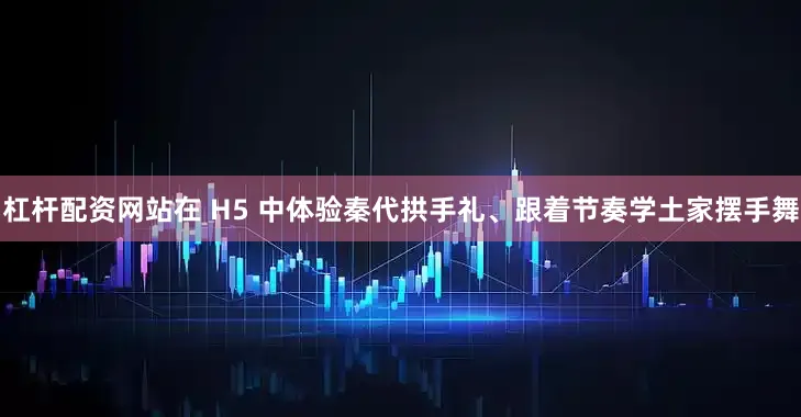 杠杆配资网站在 H5 中体验秦代拱手礼、跟着节奏学土家摆手舞