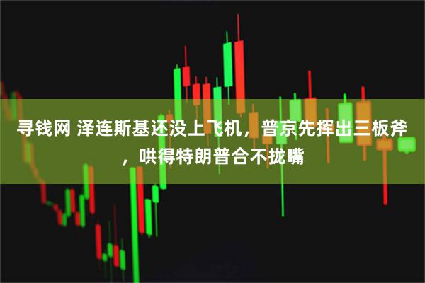 寻钱网 泽连斯基还没上飞机，普京先挥出三板斧，哄得特朗普合不拢嘴