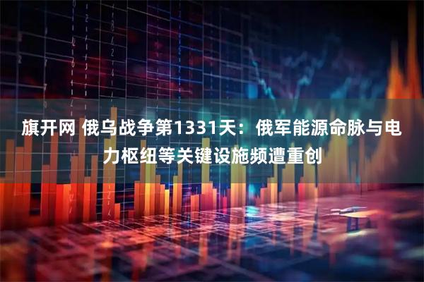 旗开网 俄乌战争第1331天：俄军能源命脉与电力枢纽等关键设施频遭重创
