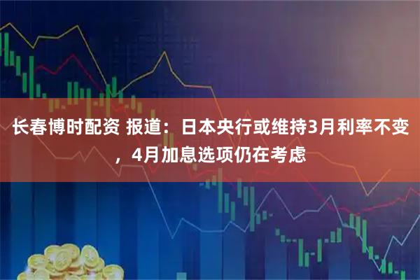 长春博时配资 报道：日本央行或维持3月利率不变，4月加息选项仍在考虑