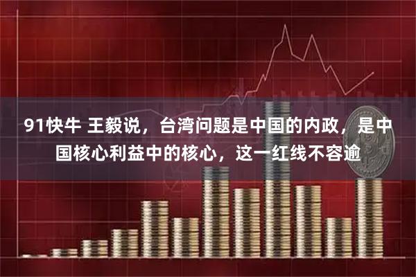 91快牛 王毅说，台湾问题是中国的内政，是中国核心利益中的核心，这一红线不容逾