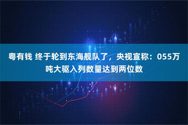 粤有钱 终于轮到东海舰队了，央视宣称：055万吨大驱入列数量达到两位数