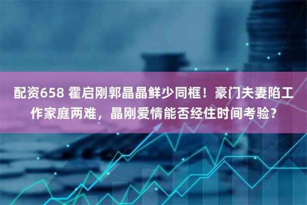 配资658 霍启刚郭晶晶鲜少同框！豪门夫妻陷工作家庭两难，晶刚爱情能否经住时间考验？