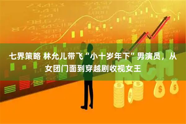 七界策略 林允儿带飞“小十岁年下”男演员，从女团门面到穿越剧收视女王