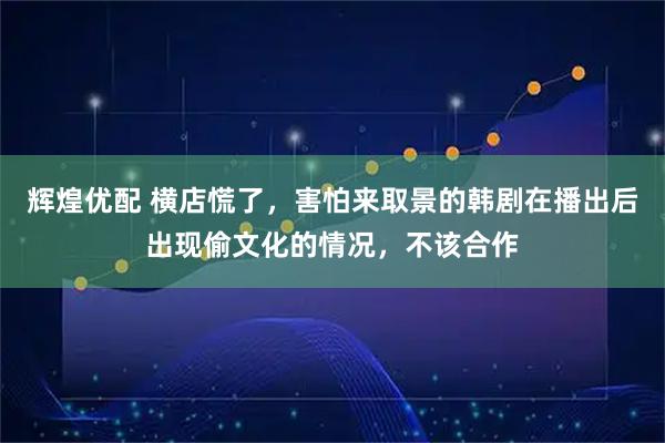 辉煌优配 横店慌了，害怕来取景的韩剧在播出后出现偷文化的情况，不该合作