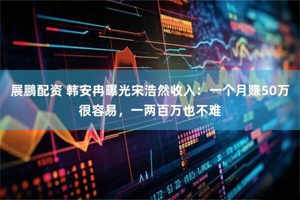 展鵬配资 韩安冉曝光宋浩然收入：一个月赚50万很容易，一两百万也不难