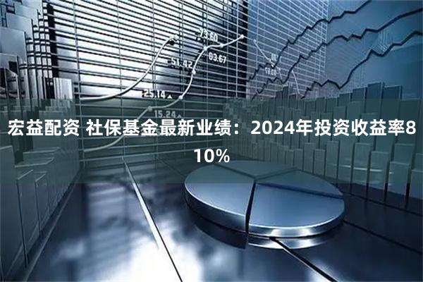 宏益配资 社保基金最新业绩：2024年投资收益率810%