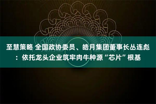 至慧策略 全国政协委员、皓月集团董事长丛连彪：依托龙头企业筑牢肉牛种源“芯片”根基