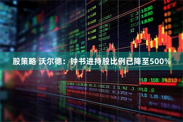 股策略 沃尔德：钟书进持股比例已降至500%