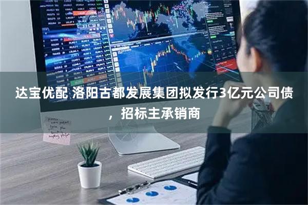 达宝优配 洛阳古都发展集团拟发行3亿元公司债，招标主承销商