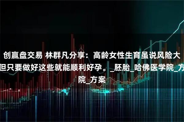 创赢盘交易 林群凡分享：高龄女性生育虽说风险大，但只要做好这些就能顺利好孕。_胚胎_哈佛医学院_方案