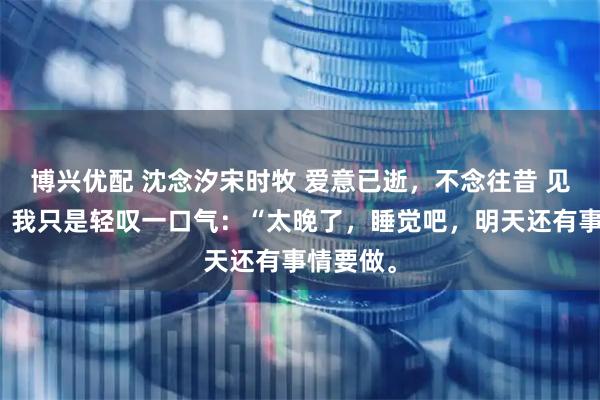 博兴优配 沈念汐宋时牧 爱意已逝，不念往昔 见他沉默，我只是轻叹一口气：“太晚了，睡觉吧，明天还有事情要做。