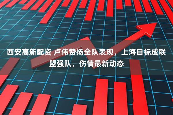 西安高新配资 卢伟赞扬全队表现，上海目标成联盟强队，伤情最新动态