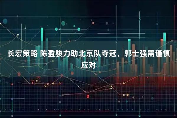 长宏策略 陈盈骏力助北京队夺冠，郭士强需谨慎应对