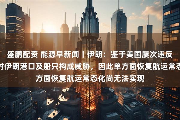 盛鹏配资 能源早新闻丨伊朗：鉴于美国屡次违反停火协议，并对伊朗港口及船只构成威胁，因此单方面恢复航运常态化尚无法实现
