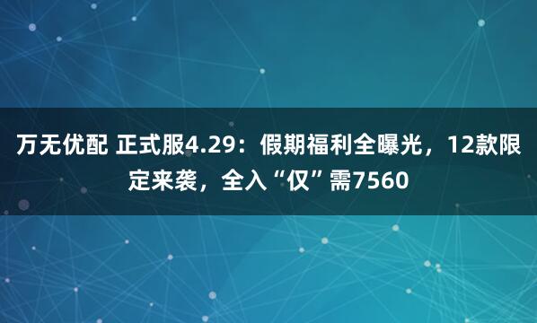 万无优配 正式服4.29：假期福利全曝光，12款限定来袭，全入“仅”需7560