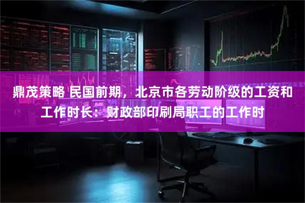 鼎茂策略 民国前期，北京市各劳动阶级的工资和工作时长：财政部印刷局职工的工作时