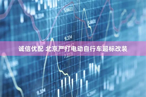 诚信优配 北京严打电动自行车超标改装