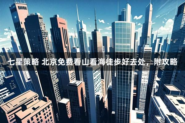 七星策略 北京免费看山看海徒步好去处，附攻略