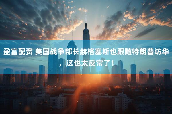 盈富配资 美国战争部长赫格塞斯也跟随特朗普访华，这也太反常了！