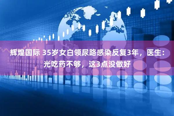 辉煌国际 35岁女白领尿路感染反复3年，医生：光吃药不够，这3点没做好