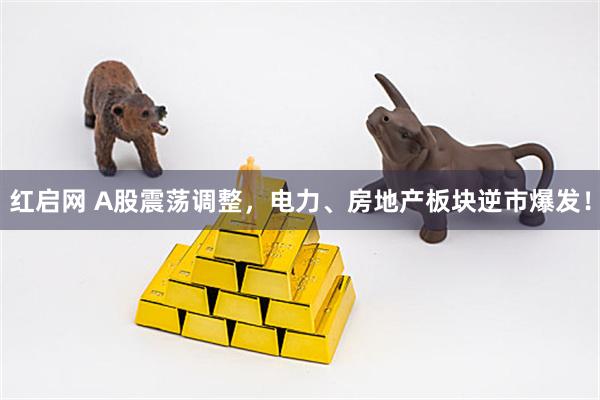 红启网 A股震荡调整，电力、房地产板块逆市爆发！