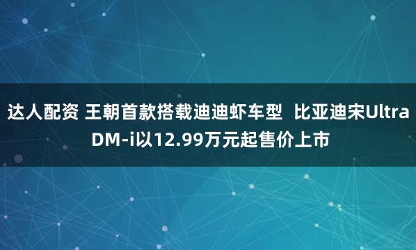 达人配资 王朝首款搭载迪迪虾车型  比亚迪宋Ultra DM-i以12.99万元起售价上市