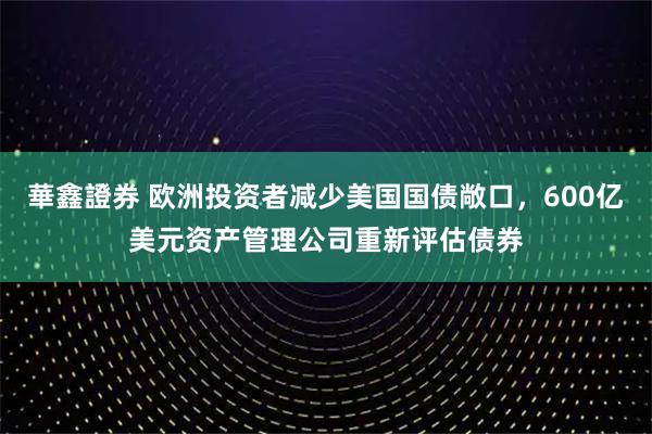 華鑫證券 欧洲投资者减少美国国债敞口，600亿美元资产管理公司重新评估债券