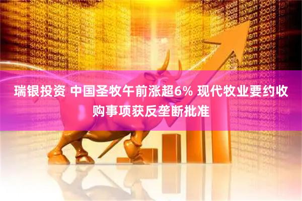 瑞银投资 中国圣牧午前涨超6% 现代牧业要约收购事项获反垄断批准