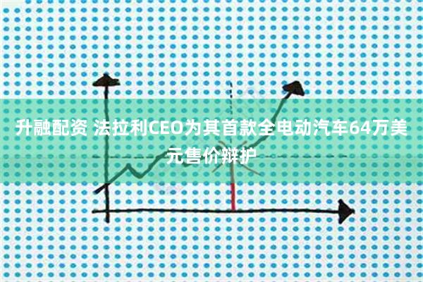 升融配资 法拉利CEO为其首款全电动汽车64万美元售价辩护