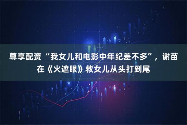尊享配资 “我女儿和电影中年纪差不多”，谢苗在《火遮眼》救女儿从头打到尾